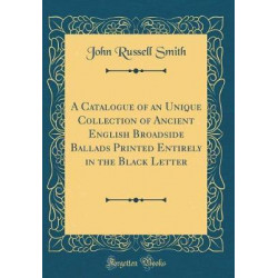 A Catalogue of an Unique Collection of Ancient English Broadside Ballads Printed Entirely in the Black Letter (Classic Reprint)
