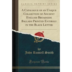 A Catalogue of an Unique Collection of Ancient English Broadside Ballads Printed Entirely in the Black Letter (Classic Reprint)