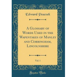 A Glossary of Words Used in the Wapentakes of Manley and Corringham, Lincolnshire, Vol. 1 (Classic Reprint)
