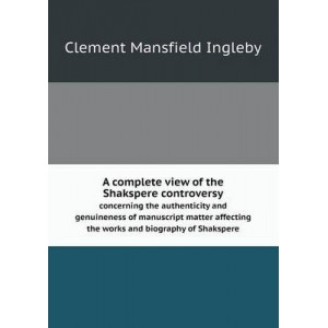 A complete view of the Shakspere controversy concerning the authenticity and genuineness of manuscript matter affecting the works and biography of Shakspere